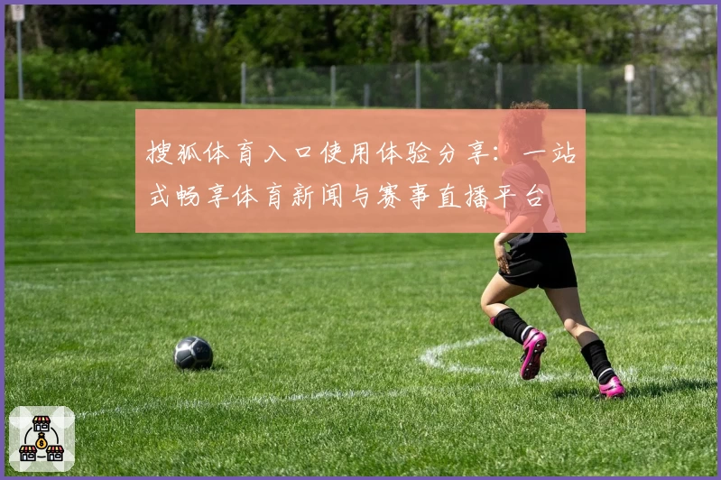 搜狐体育入口使用体验分享：一站式畅享体育新闻与赛事直播平台