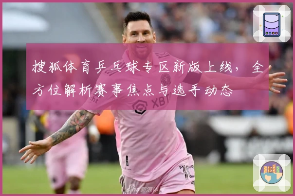 搜狐体育乒乓球专区新版上线，全方位解析赛事焦点与选手动态