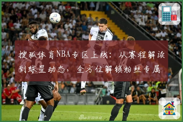搜狐体育NBA专区上线：从赛程解读到球星动态，全方位解锁粉丝专属体验