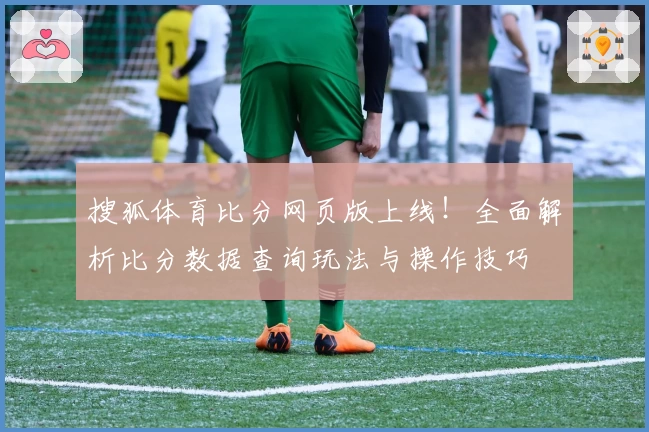 搜狐体育比分网页版上线!全面解析比分数据查询玩法与操作技巧