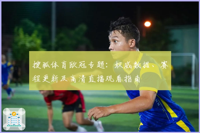 搜狐体育欧冠专题:权威数据、赛程更新及高清直播观看指南