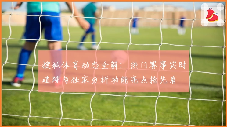 搜狐体育动态全解：热门赛事实时追踪与独家分析功能亮点抢先看