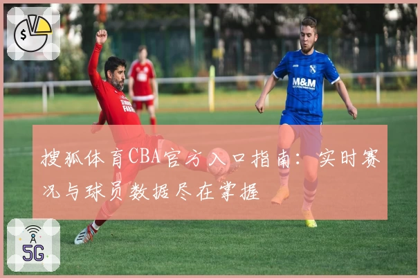 搜狐体育CBA官方入口指南：实时赛况与球员数据尽在掌握