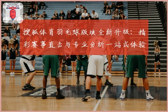 搜狐体育羽毛球版块全新升级：精彩赛事直击与专业分析一站式体验