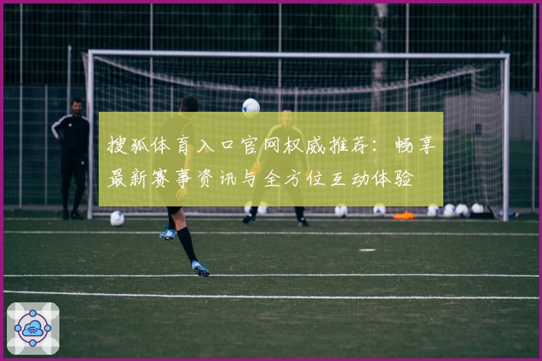 搜狐体育入口官网权威推荐：畅享最新赛事资讯与全方位互动体验
