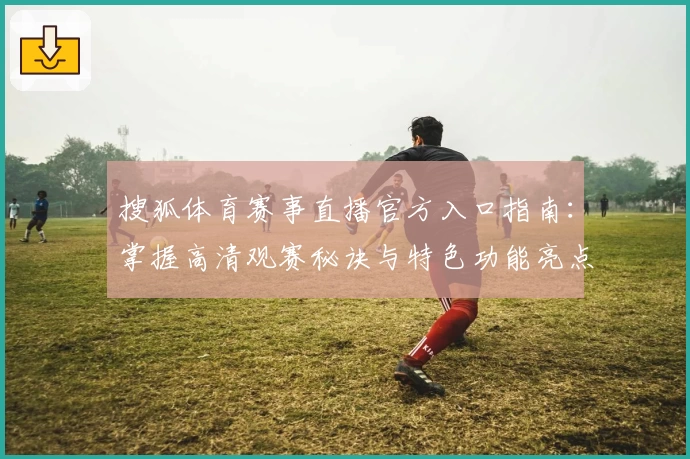 搜狐体育赛事直播官方入口指南：掌握高清观赛秘诀与特色功能亮点
