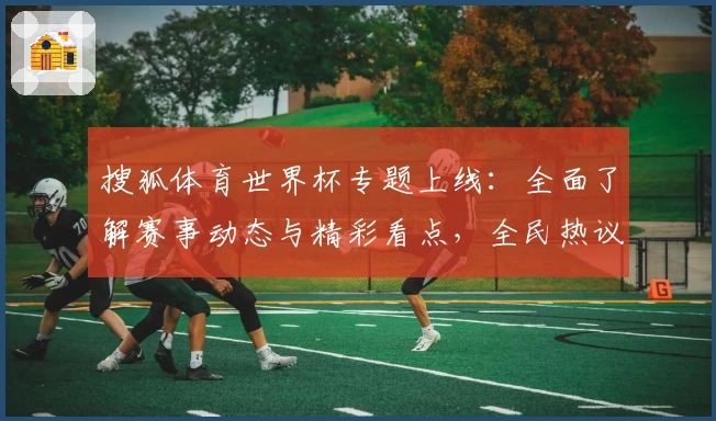 搜狐体育世界杯专题上线：全面了解赛事动态与精彩看点，全民热议的权威推荐平台