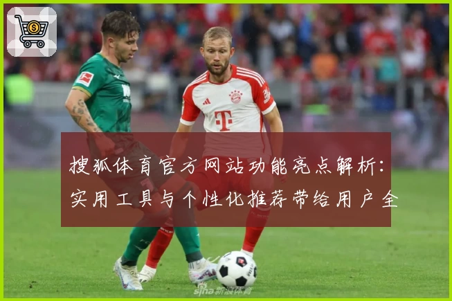 搜狐体育官方网站功能亮点解析:实用工具与个性化推荐带给用户全新体验