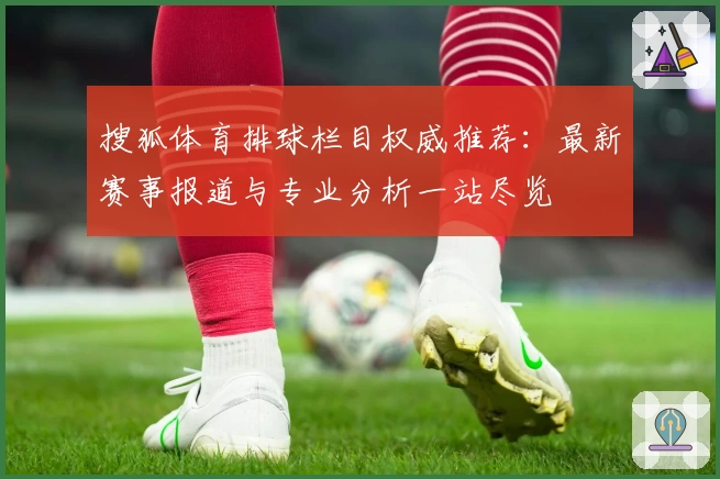 搜狐体育排球栏目权威推荐：最新赛事报道与专业分析一站尽览