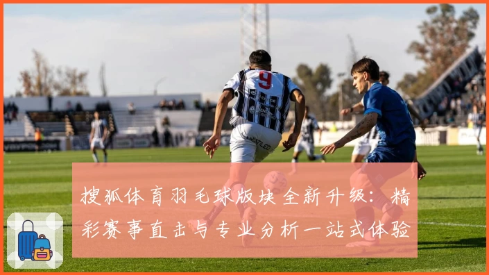 搜狐体育羽毛球版块全新升级：精彩赛事直击与专业分析一站式体验