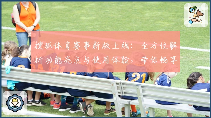 搜狐体育赛事新版上线：全方位解析功能亮点与使用体验，带你畅享赛事精彩