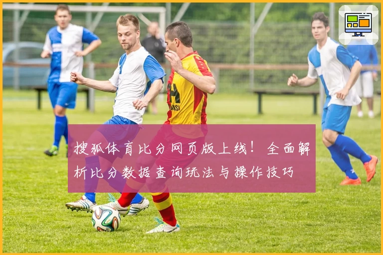 搜狐体育比分网页版上线!全面解析比分数据查询玩法与操作技巧