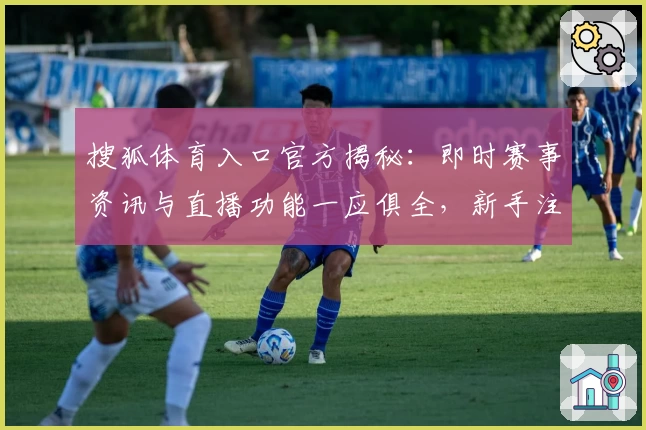 搜狐体育入口官方揭秘：即时赛事资讯与直播功能一应俱全，新手注册教程全解