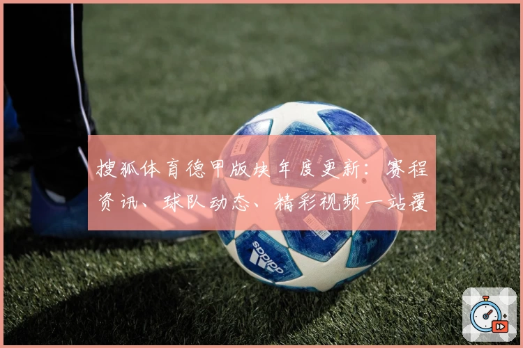 搜狐体育德甲版块年度更新:赛程资讯、球队动态、精彩视频一站覆盖