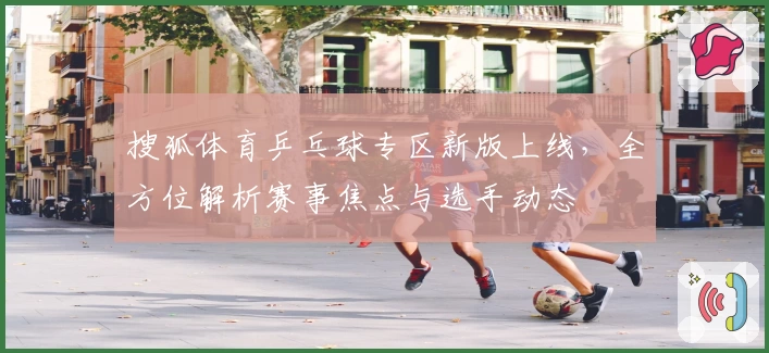 搜狐体育乒乓球专区新版上线，全方位解析赛事焦点与选手动态
