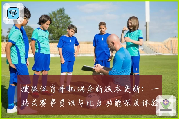 搜狐体育手机端全新版本更新:一站式赛事资讯与比分功能深度体验