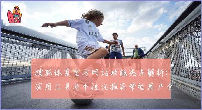 搜狐体育官方网站功能亮点解析:实用工具与个性化推荐带给用户全新体验