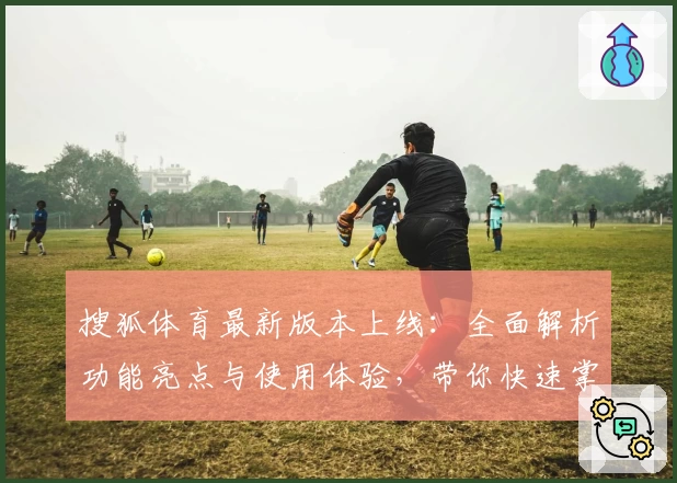 搜狐体育最新版本上线:全面解析功能亮点与使用体验,带你快速掌握精彩内容