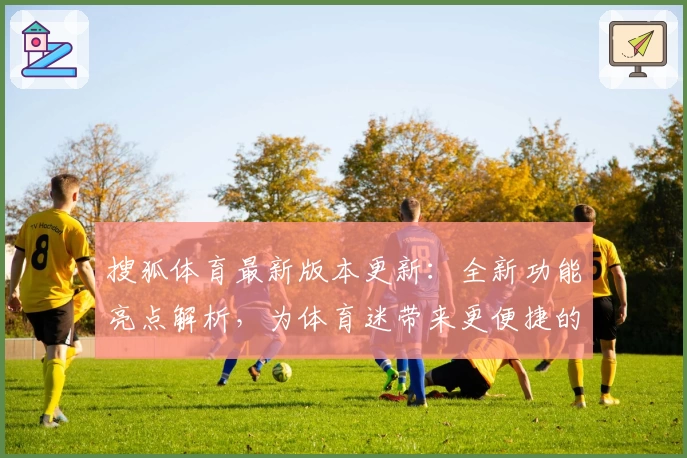 搜狐体育最新版本更新：全新功能亮点解析，为体育迷带来更便捷的观看与互动体验