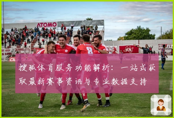 搜狐体育服务功能解析：一站式获取最新赛事资讯与专业数据支持