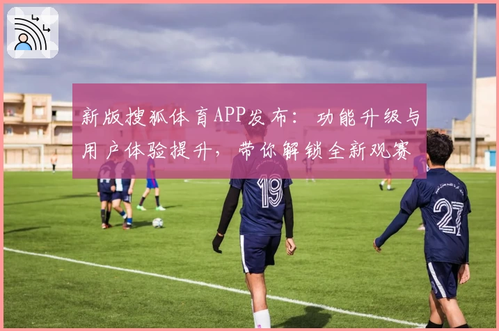 新版搜狐体育APP发布：功能升级与用户体验提升，带你解锁全新观赛互动方式