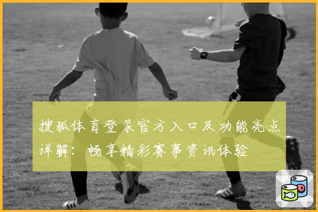 搜狐体育登录官方入口及功能亮点详解：畅享精彩赛事资讯体验