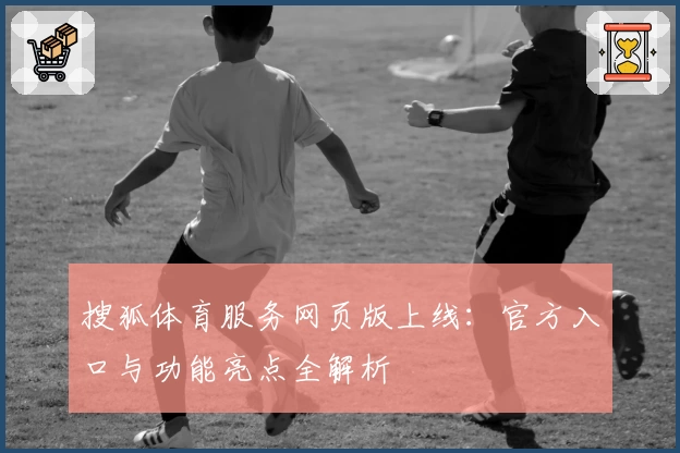 搜狐体育服务网页版上线：官方入口与功能亮点全解析