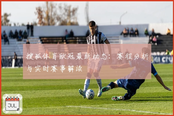 搜狐体育欧冠最新动态：赛程分析与实时赛事解读